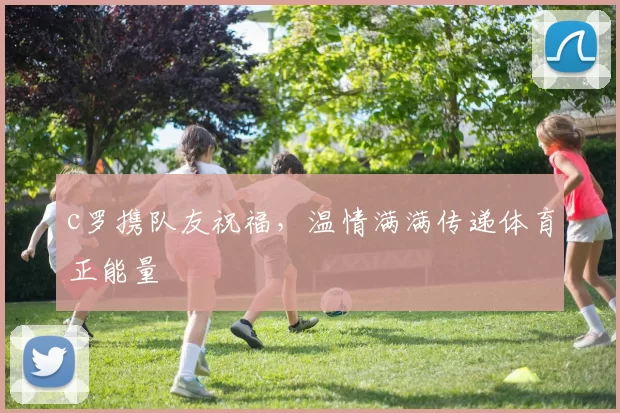 c罗携队友祝福，温情满满传递体育正能量