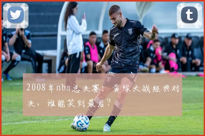 2008年nba总决赛：黄绿大战经典对决，谁能笑到最后？