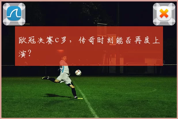 欧冠决赛c罗，传奇时刻能否再度上演？