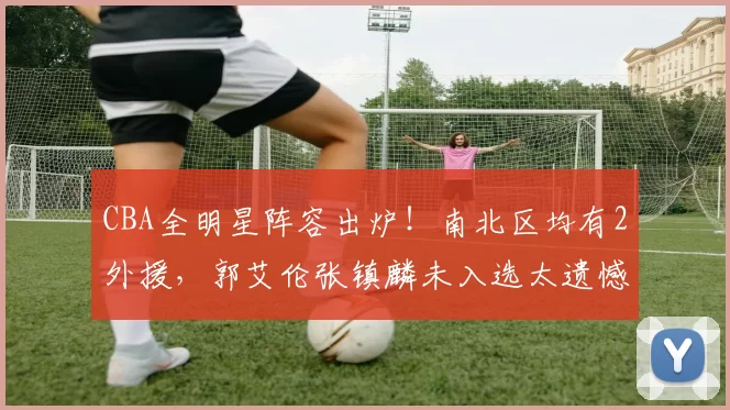 CBA全明星阵容出炉！南北区均有2外援，郭艾伦张镇麟未入选太遗憾_洛夫顿_约克_本赛季