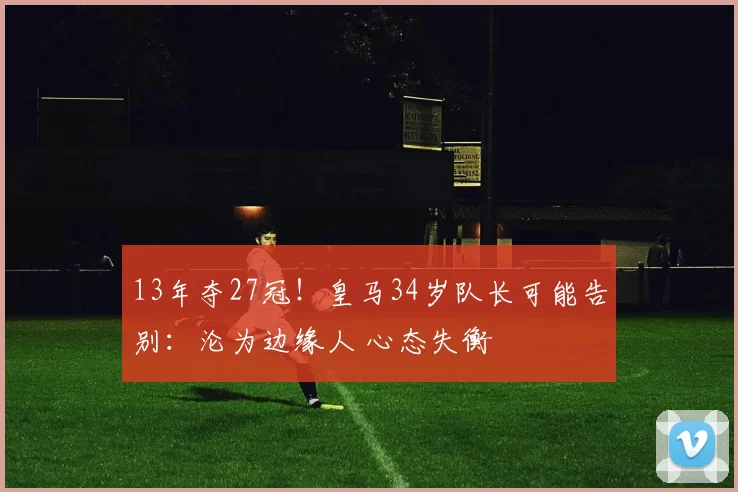 13年夺27冠！皇马34岁队长可能告别：沦为边缘人 心态失衡