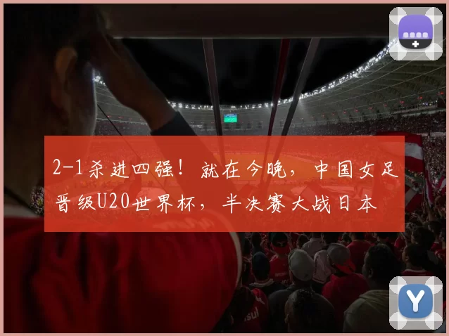 2-1杀进四强！就在今晚，中国女足晋级U20世界杯，半决赛大战日本