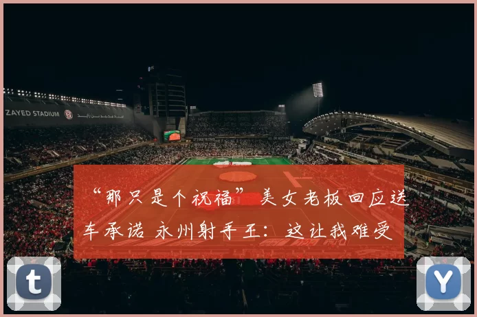 “那只是个祝福”美女老板回应送车承诺 永州射手王：这让我难受